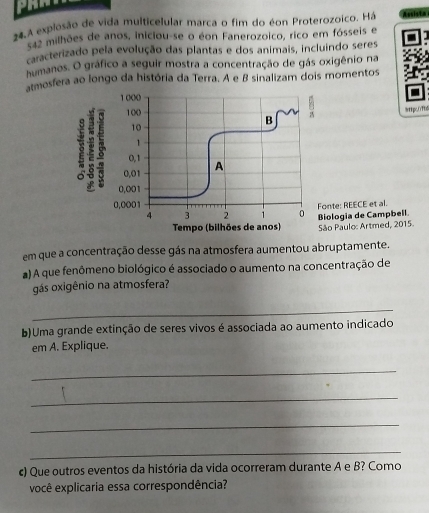 24,A explosão de vida multicelular marca o fim do éon Proterozoico. Há
542 milhões de anos, iniciou-se o éon Fanerozoico, rico em fósseis e 
caracterizado pela evolução das plantas e dos animais, incluindo seres 
humanos. O gráfico a seguir mostra a concentração de gás oxigênio na 
atmosfera ao longo da história da Terra. A e B sinalizam dois momentos 
9pc1fb 
Biologia de Campbell. Fonte: REECE et al. 
Tempo (bilhões de anos) São Paulo: Artmed, 2015 
em que a concentração desse gás na atmosfera aumentou abruptamente. 
a) A que fenômeno biológico é associado o aumento na concentração de 
gás oxigênio na atmosfera? 
_ 
b)Uma grande extinção de seres vivos é associada ao aumento indicado 
em A. Explique. 
_ 
_ 
_ 
_ 
c) Que outros eventos da história da vida ocorreram durante A e B? Como 
você explicaria essa correspondência?