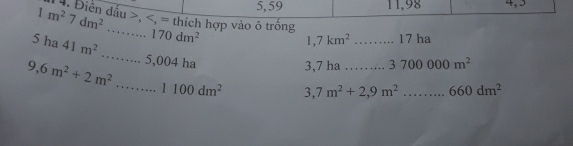 5, 59 11,98 4,5 
*. Điền đấu , , = thích hợp vào ô trống 
5 ha 1m^27dm^2...170dm^2 41m^2 _
1,7km^2 _17 ha
9,6m^2+2m^2 _ _...5,004h

3,7 ha ……... 3700000m^2
1100dm^2 3,7m^2+2,9m^2...660dm^2 _