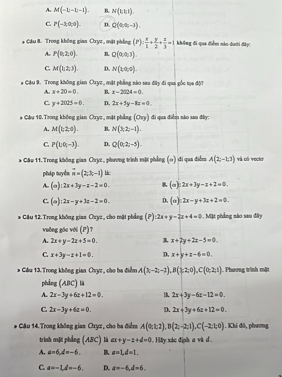 A. M(-1;-1;-1). B. N(1;1;1).
C. P(-3;0;0). D. Q(0;0;-3).
* Câu 8. Trong không gian Oxyz , mặt phẳng (P): x/1 + y/2 + z/3 =1 không đi qua điểm nào dưới đây:
A. P(0;2;0). B. Q(0;0;3).
C. M(1;2;3). D. N(1;0;0).
* Câu 9. Trong không gian Oxyz , mặt phẳng nào sau đây đi qua gốc tọa độ?
A. x+20=0. B. x-2024=0.
C. y+2025=0. D. 2x+5y-8z=0.
* Câu 10.Trong không gian Oxyz , mặt phẳng (Oxy) đi qua điểm nào sau đây:
A. M(1;2;0). B. N(3;2;-1).
C. P(1;0;-3). D. Q(0;2;-5).
» Câu 11.Trong không gian Oxyz, phương trình mặt phẳng (α) đi qua điểm A(2;-1;3) và có vectơ
pháp tuyến vector n=(2;3;-1) là:
A. (alpha ):2x+3y-z-2=0. B. (alpha ):2x+3y-z+2=0.
C. (alpha ):2x-y+3z-2=0. D. (alpha ):2x-y+3z+2=0.
» Câu 12.Trong không gian Oxyz, cho mặt phẳng (P) :2x+y-2z+4=0. Mặt phẳng nào sau đây
vuông góc với (P)?
A. 2x+y-2z+5=0. B. x+2y+2z-5=0.
C. x+3y-z+1=0. D. x+y+z-6=0.
* Câu 13.Trong không gian Oxyz , cho ba điểm A(3;-2;-2),B(3;2;0),C(0;2;1). Phương trình mặt
phẳng (ABC) là
A. 2x-3y+6z+12=0. ]. 2x+3y-6z-12=0.
C. 2x-3y+6z=0. D. 2x+3y+6z+12=0.
*  Câu 14. Trong không gian Oxyz, cho ba điểm A(0;1;2),B(2;-2;1),C(-2;1;0) Khi đó, phương
trình mặt phẳng (ABC) là ax+y-z+d=0 Hãy xác định a và d 、
A. a=6,d=-6. B. a=1,d=1.
C. a=-1,d=-6. D. a=-6,d=6.