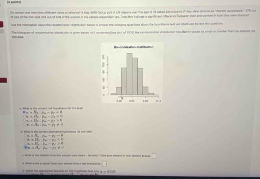 Do women and men have different views on divorce? A May 2010 Gallup poll of US citizens over the age of 18 asked participants if they view divorce as "morally acceptable." 376 out
of 542 of the men and 394 out of 478 of the women in the sample responded yes. Does this indicate a significant difference between men and women in how they view divorce?
Use the information about the randomization distribution below to answer the following questions about the hypothesis test we could use to test this question.
this data. The histogram of randomization distribution is given below. In O randomizations (out of 1000) the randomization distribution resulted in values as small or smaller than the statistic for
e. What is the correct null hypothesis for this test?
H_3:p_m-p_f=0
L. 1 b. b. H_0:p_m-p_f<0</tex>
d d 、 H_0:p_m-p_f>0
H_0:p-p_f!= 0 
. What is the correct afternative hypothesis for this lest?
← . H_a:p_m-p_f=0
b =H_a:p_a-p_f<0</tex>
cH_a:p_a-p_f>0
d d H_a:p_a-p_f!= 0
s. What is the statistic from this sample Juse males - famales)? Oive your answer to four decimal places □ 
d. What is the p -value? Give your answer to four decimal places □ 
e Select the appropriate decision for this hypothess teat tuse a=0.05