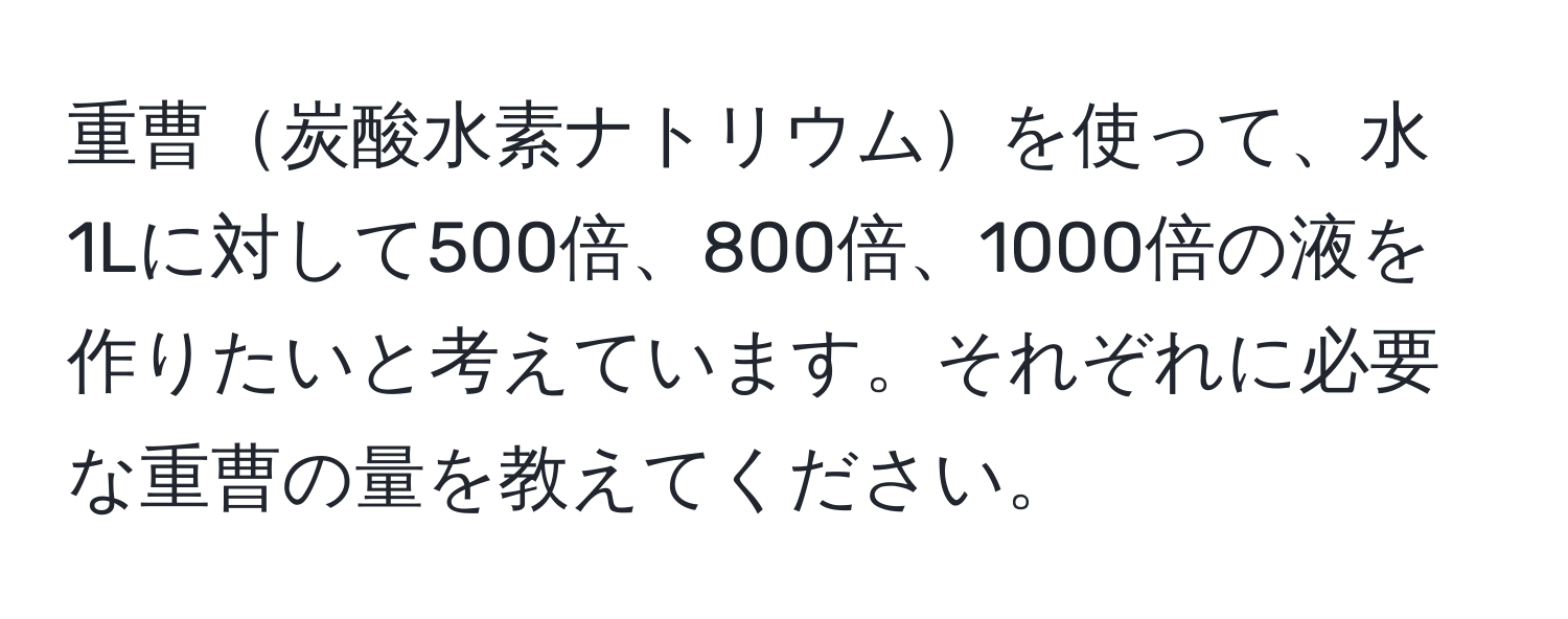 重曹炭酸水素ナトリウムを使って、水1Lに対して500倍、800倍、1000倍の液を作りたいと考えています。それぞれに必要な重曹の量を教えてください。