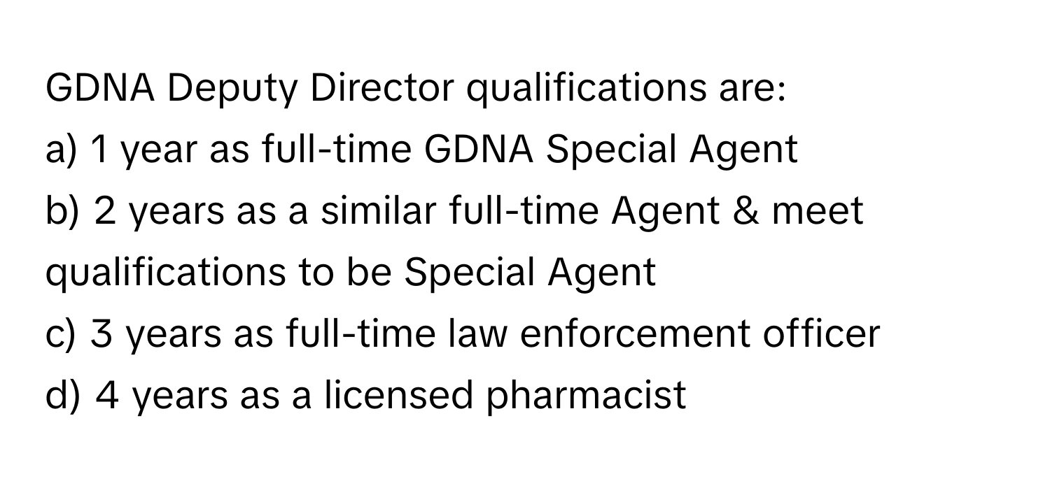 GDNA Deputy Director qualifications are:

a) 1 year as full-time GDNA Special Agent 
b) 2 years as a similar full-time Agent & meet qualifications to be Special Agent 
c) 3 years as full-time law enforcement officer 
d) 4 years as a licensed pharmacist