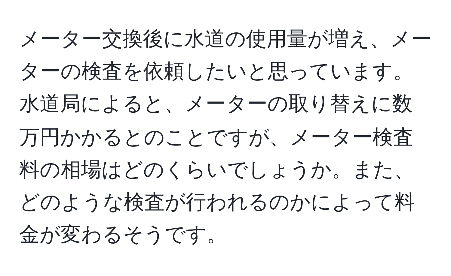 メーター交換後に水道の使用量が増え、メーターの検査を依頼したいと思っています。水道局によると、メーターの取り替えに数万円かかるとのことですが、メーター検査料の相場はどのくらいでしょうか。また、どのような検査が行われるのかによって料金が変わるそうです。