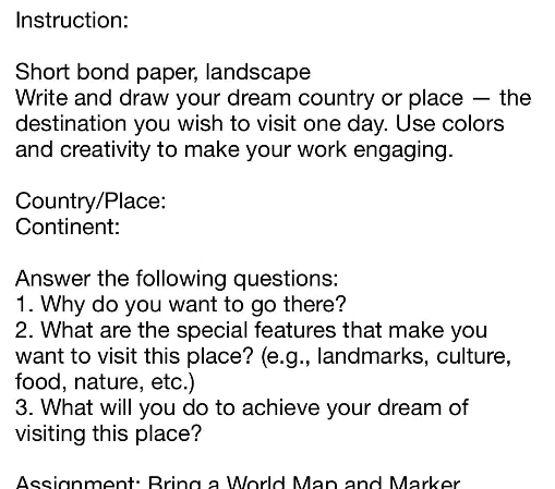 Instruction: 
Short bond paper, landscape 
Write and draw your dream country or place — the 
destination you wish to visit one day. Use colors 
and creativity to make your work engaging. 
Country/Place: 
Continent: 
Answer the following questions: 
1. Why do you want to go there? 
2. What are the special features that make you 
want to visit this place? (e.g., landmarks, culture, 
food, nature, etc.) 
3. What will you do to achieve your dream of 
visiting this place? 
Assignment: Bring a World Man and Marker