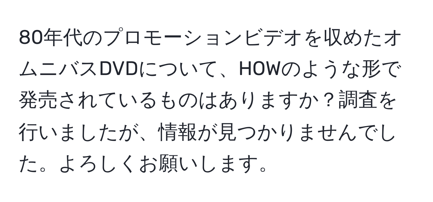 80年代のプロモーションビデオを収めたオムニバスDVDについて、HOWのような形で発売されているものはありますか？調査を行いましたが、情報が見つかりませんでした。よろしくお願いします。