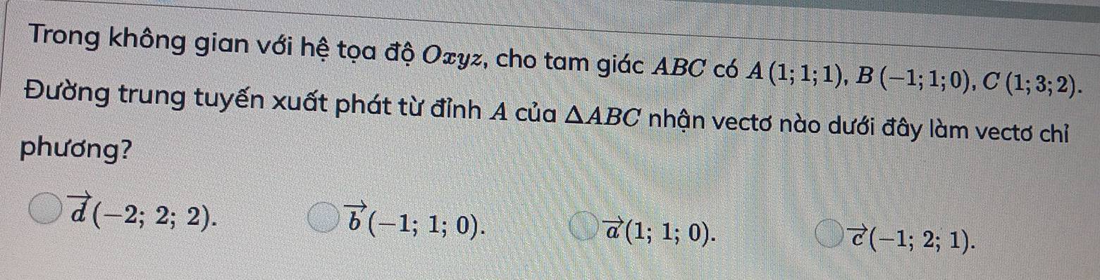 Trong không gian với hệ tọa độ Oェyz, cho tam giác ABC có A(1;1;1), B(-1;1;0), C(1;3;2). 
Đường trung tuyến xuất phát từ đỉnh A của △ ABC nhận vectơ nào dưới đây làm vectơ chỉ
phương?
vector d(-2;2;2).
vector b(-1;1;0).
vector a(1;1;0).
vector c(-1;2;1).