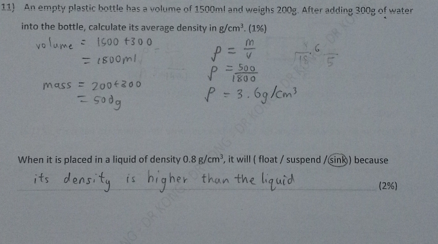 An empty plastic bottle has a volume of 1500ml and weighs 200g. After adding 300g of water 
into the bottle, calculate its average density in g/cm^3. (1%) 
When it is placed in a liquid of density 0.8g/cm^3 , it will ( float / suspend / sink ) because 
(2%)