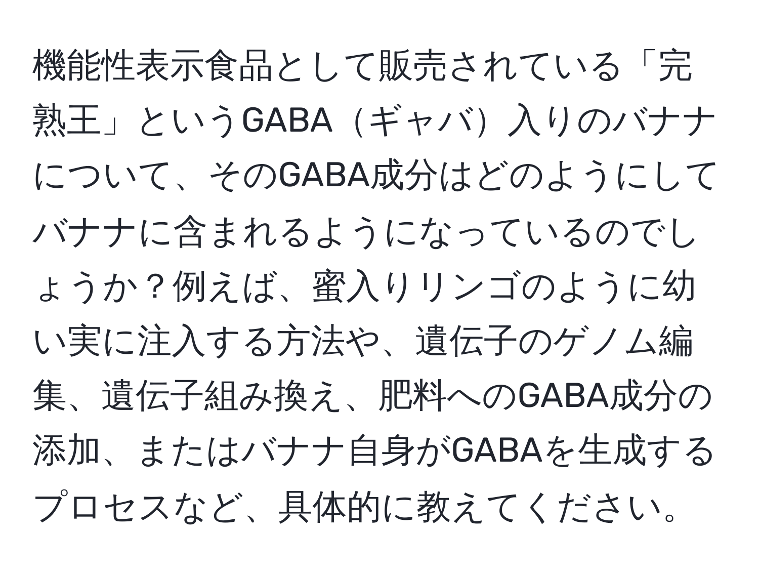 機能性表示食品として販売されている「完熟王」というGABAギャバ入りのバナナについて、そのGABA成分はどのようにしてバナナに含まれるようになっているのでしょうか？例えば、蜜入りリンゴのように幼い実に注入する方法や、遺伝子のゲノム編集、遺伝子組み換え、肥料へのGABA成分の添加、またはバナナ自身がGABAを生成するプロセスなど、具体的に教えてください。