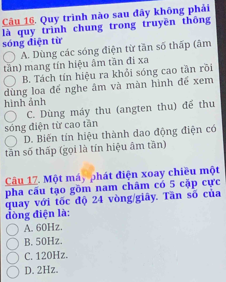 Quy trình nào sau đây không phải
là quy trình chung trong truyền thông
sóng điện từ
A. Dùng các sóng điện từ tần số thấp (âm
tần) mang tín hiệu âm tần đi xa
B. Tách tín hiệu ra khỏi sóng cao tần rồi
dùng loa để nghe âm và màn hình để xem
hình ảnh
C. Dùng máy thu (angten thu) để thu
sóng điện từ cao tần
D. Biến tín hiệu thành dao động điện có
tần số thấp (gọi là tín hiệu âm tần)
Câu 17. Một máy phát điện xoay chiều một
pha cấu tạo gồm nam châm có 5 cặp cực
quay với tốc độ 24 vòng/giây. Tần số của
dòng điện là:
A. 60Hz.
B. 50Hz.
C. 120Hz.
D. 2Hz.