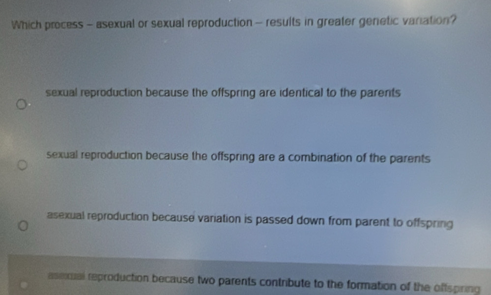 Which process - asexual or sexual reproduction - results in greater genetic variation?
sexual reproduction because the offspring are identical to the parents
sexual reproduction because the offspring are a combination of the parents
asexual reproduction because variation is passed down from parent to offspring
asexual reproduction because two parents contribute to the formation of the offspiring