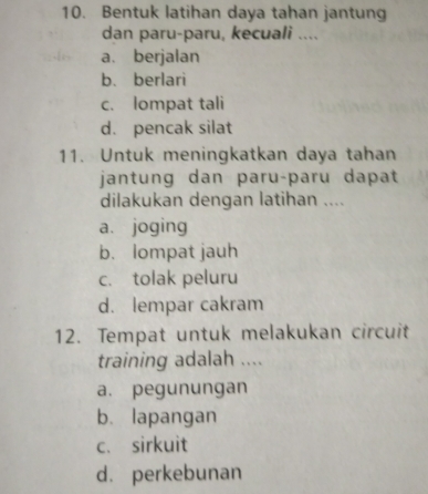 Bentuk latihan daya tahan jantung
dan paru-paru, kecuali ....
a. berjalan
b. berlari
c. lompat tali
d. pencak silat
11. Untuk meningkatkan daya tahan
jantung dan paruçparu dapat
dilakukan dengan latihan ....
a. joging
b. lompat jauh
c. tolak peluru
d. lempar cakram
12. Tempat untuk melakukan circuit
training adalah ....
a. pegunungan
b. lapangan
c. sirkuit
d. perkebunan