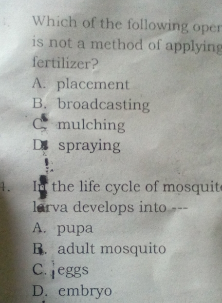 Which of the following oper
is not a method of applying
fertilizer?
A. placement
B. broadcasting
C mulching
D spraying
1. 
In the life cycle of mosquite
larva develops into ---
A. pupa
B. adult mosquito
C. jeggs
D. embryo