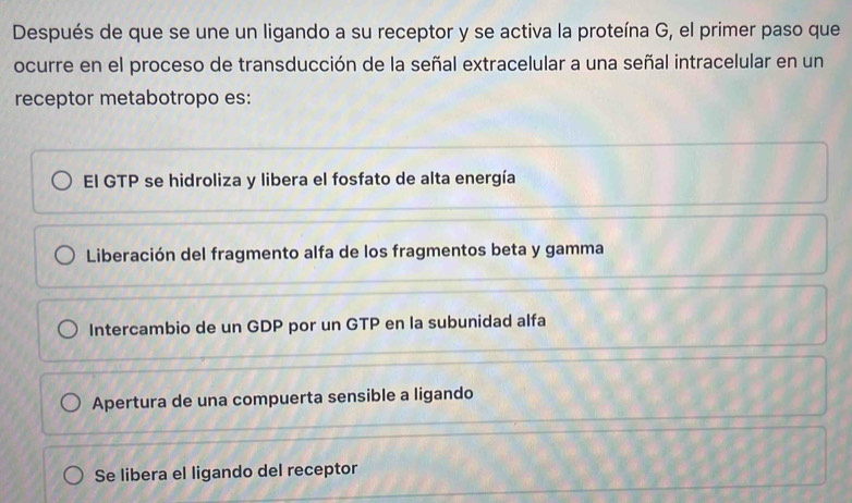 Después de que se une un ligando a su receptor y se activa la proteína G, el primer paso que
ocurre en el proceso de transducción de la señal extracelular a una señal intracelular en un
receptor metabotropo es:
El GTP se hidroliza y libera el fosfato de alta energía
Liberación del fragmento alfa de los fragmentos beta y gamma
Intercambio de un GDP por un GTP en la subunidad alfa
Apertura de una compuerta sensible a ligando
Se libera el ligando del receptor