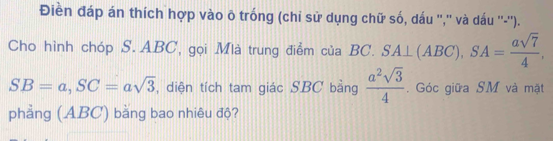 Điền đáp án thích hợp vào ô trống (chỉ sử dụng chữ số, dấu '','' và dấu ''-''). 
Cho hình chóp S. ABC, gọi Mlà trung điểm của BC. SA⊥ (ABC) ), SA= asqrt(7)/4 ,
SB=a, SC=asqrt(3) , diện tích tam giác SBC bằng  a^2sqrt(3)/4 . Góc giữa SM và mặt 
phẳng (ABC) bằng bao nhiêu độ?