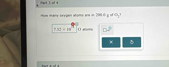 How many oxygen atoms are in 200.0 g of O_2 ?
7.52* 10^(24) O atoms □ * 10^□
× 
Part 4 of 4