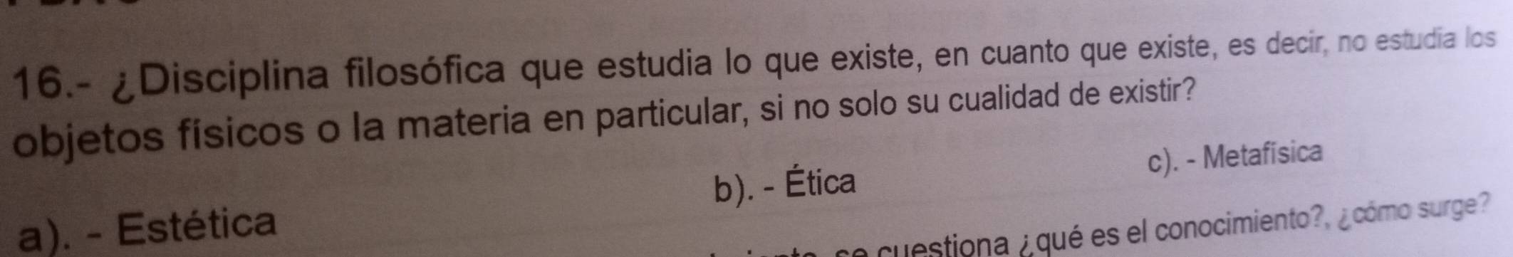 16.- ¿Disciplina filosófica que estudia lo que existe, en cuanto que existe, es decir, no estudia los
objetos físicos o la materia en particular, si no solo su cualidad de existir?
a). - Estética b). - Ética c). - Metafisica
se cuestiona ¿ qué es el conocimiento?, ¿cómo surge?