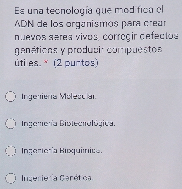 Es una tecnología que modifica el
ADN de los organismos para crear
nuevos seres vivos, corregir defectos
genéticos y producir compuestos
útiles. * (2 puntos)
Ingeniería Molecular.
Ingeniería Biotecnológica.
Ingeniería Bioquímica.
Ingeniería Genética.