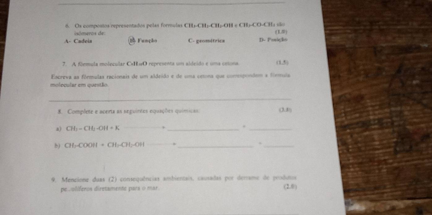 Os compostos representados pelas formulas CH_3· CH_2· CH_3· OH∈ CH_3· CO=CH_3 so
isómeros de: (4,8)
A- Cadoia B) Função C. geométrica D- Posição
7. A fórmola molocalar OmO representa um aldeido e uma cssona. 0.5
Escreva as fórmulas racionais de um aldeido e de uma oetona que comrespondom a fírmuia
molocular em quetão.
_
8. Complete e acerta as seguintes equações químicas ((38)
a) CH_2-CH_2-OH+K __
_
.
_
b) CH_3-COOH+CH_3-CH_2OH _
_
9. Mencione duas (2) consequências ambientais, causadas por derrame de proditos
pesolíferos diretamente para o mar. (21)