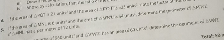 iii) Draw a rectan 
iv) Show, by calculation, that the ratio of the 
4. If the area of △ PQT is 21units^2 and the area of △ P'Q'T is 525units^2 state the factor of this 
5. If the area of △ MNL is 6units^2 and the area of △ M'N'L' is 54units^2 , determine the perimeter of
△ M'N'L'
if △ MNL has a perimeter of 12 units. 
re a of 960units^2 and △ V'W'Z' has an area of 60units^2 , determine the perimeter of
△ VWZ
Total: 50 n