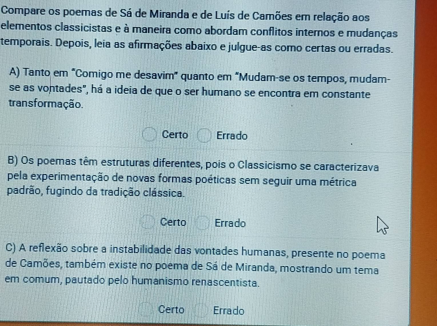 Compare os poemas de Sá de Miranda e de Luís de Camões em relação aos
elementos classicistas e à maneira como abordam conflitos internos e mudanças
temporais. Depois, leia as afirmações abaixo e julgue-as como certas ou erradas.
A) Tanto em "Comigo me desavim” quanto em “Mudam-se os tempos, mudam-
se as vontades", há a ideia de que o ser humano se encontra em constante
trans formação.
Certo Errado
B) Os poemas têm estruturas diferentes, pois o Classicismo se caracterizava
pela experimentação de novas formas poéticas sem seguir uma métrica
padrão, fugindo da tradição clássica.
Certo Errado
C) A reflexão sobre a instabilidade das vontades humanas, presente no poema
de Camões, também existe no poema de Sá de Miranda, mostrando um tema
em comum, pautado pelo humanismo renascentista.
Certo Errado