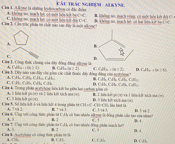 CÂU TRÁC NGHIỆM - ALKYNE.
Câu 1. Alkyne là những hydrocarbon có đặc điểm
A. không no, mạch hở, có một liên kết ba Cequiv C. B. không no, mạch vòng, có một liên kết đôi C=
C. không no, mạch hở, có một liên kết đôi C=C. D. không no, mạch hở, có hai liên kết ba Cequiv C.
Cầu 2. Cầu trúc phân tử chất nào sau đây là một alkyne?
A.
C.
Câu 2. Công thức chung của dãy đồng đẳng alkyne là
A. C_nH_2n+2(n≥ 1). B. C_nH_2n(n≥ 2). C. C_nH_2n-2(n≥ 2). D. C_nH_2n-6(n≥ 6).
Câu 3. Dãy nào sau đây chi gồm các chất thuộc dãy đồng đẳng của acetylene?
A. C_2H_6,C_3H_8,C_5H_10,C_6H_12.
B. C_2H_4,C_3H_6,C_4H_8,C_5H_12.
C. C_2H_2,C_3H_4,C_4H_6,C_5H_8. D. C_2H_4,C_3H_6,C_4H_8,C_6H_12.
Câu 4. Trong phân acetylene liên kết ba giữa hai carbon gồm có
A. 1 liên kết pi(π ) và 2 liên kết xích ma (σ). B. 2 liên kết pi(π ) và 1 liên kết xích ma (σ).
C. 3 liên kết pi(π ). D. 3 liên kết xích ma (σ).
Câu 5. Số liên kết δ và liên kết π trong phân tử CHequiv C-CH=CH_2 lần lượt là
A. 7 và 2. B. 7 và 3. C. 3 và 3. D. 3 và 2.
Câu 6. Ứng với công thức phân tử C₃H₈ có bao nhiêu alkyne là đồng phân cầu tạo của nhau?
A. 3. B. 2 C. 5 D. 4.
Câu 7. Ứng với công thức phân tử C₄H₆ có bao nhiêu đồng phân mạch hở?
A. 3. B. 2 C. 5 D. 4.
Câu 8. Acetylene có công thức phân tử là
A. CH₄. B. C_2H_2. C. C₂H4. D. C3H6,