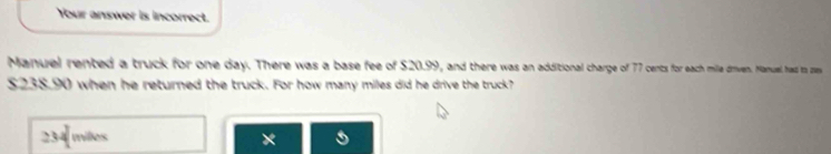 Your answer is incorrect.
Manuel rented a truck for one day. There was a base fee of $20.99, and there was an additional charge of 77 cents for each mille driven. Manuel had ts ze
$238.90 when he returned the truck. For how many miles did he drive the truck?
234 miles ×