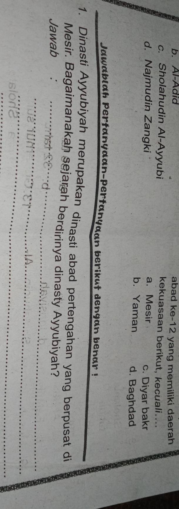 b. Al-Adid
abad ke-12 yang memiliki daerah
c. Sholahudin Al-Ayyubi
kekuasaan berikut, kecuali....
a. Mesir
d. Najmudin Zangki c. Diyar bakr
b. Yaman d. Baghdad
Jawablah Pertanyaan-pertanyaan berikut dengan benar !
1. Dinasti Ayyubiyah merupakan dinasti abad pertengahan yang berpusat di
Mesir. Bagaimanakah sejarah berdirinya dinasty Ayyubiyah?
Jawab ∴
_
_
_