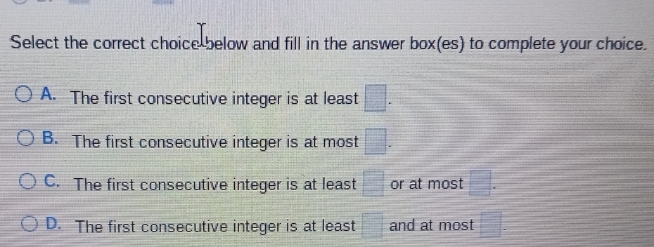 Select the correct choice below and fill in the answer box(es) to complete your choice.
A. The first consecutive integer is at least □.
B. The first consecutive integer is at most □.
C. The first consecutive integer is at least □ or at most □.
D. The first consecutive integer is at least □ and at most □.