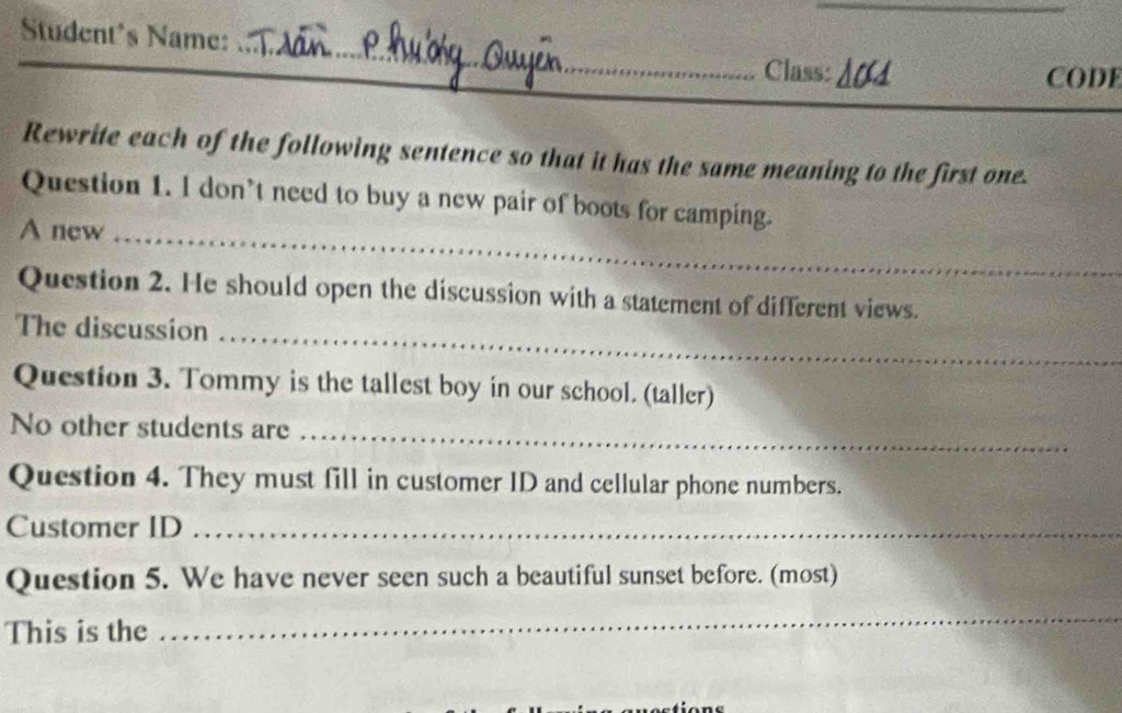 Student's Name: 
_ 
_ 
_ 
Class: 10 
CODE 
Rewrite each of the following sentence so that it has the same meaning to the first one. 
Question 1. l don’t need to buy a new pair of boots for camping. 
A new_ 
Question 2. He should open the discussion with a statement of different views. 
The discussion_ 
Question 3. Tommy is the tallest boy in our school. (taller) 
No other students are_ 
Question 4. They must fill in customer ID and cellular phone numbers. 
Customer ID_ 
Question 5. We have never seen such a beautiful sunset before. (most) 
This is the 
_