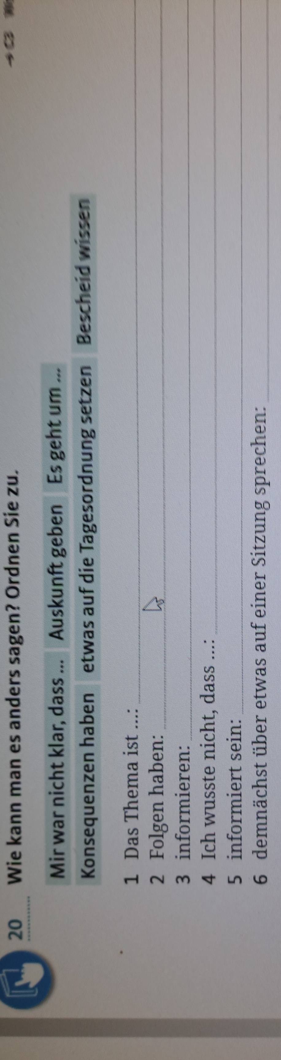 Wie kann man es anders sagen? Ordnen Sie zu. 
Mir war nicht klar, dass ... Auskunft geben Es geht um ... 
Konsequenzen haben etwas auf die Tagesordnung setzen Bescheid wissen 
1 Das Thema ist ...:_ 
2 Folgen haben:_ 
3 informieren:_ 
4 Ich wusste nicht, dass ...:_ 
5 informiert sein:_ 
6 demnächst über etwas auf einer Sitzung sprechen:_