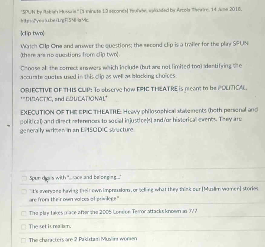 ''SPUN by Rabiah Hussain.'' [1 minute 13 seconds] YouTube, uploaded by Arcola Theatre, 14 June 2018,
https:∥youtu.be/LrgFi5NHaMc.
(clip two)
Watch Clip One and answer the questions; the second clip is a trailer for the play SPUN
(there are no questions from clip two).
Choose all the correct answers which include (but are not limited too) identifying the
accurate quotes used in this clip as well as blocking choices.
OBJECTIVE OF THIS CLIP: To observe how EPIC THEATRE is meant to be POLITICAL,
**DIDACTIC, and EDUCATIONAL”
EXECUTION OF THE EPIC THEATRE: Heavy philosophical statements (both personal and
political) and direct references to social injustice(s) and/or historical events. They are
generally written in an EPISODIC structure.
Spun deals with "...race and belonging..."
"It's everyone having their own impressions, or telling what they think our [Muslim women] stories
are from their own voices of privilege."
The play takes place after the 2005 London Terror attacks known as 7/7
The set is realism.
The characters are 2 Pakistani Muslim women