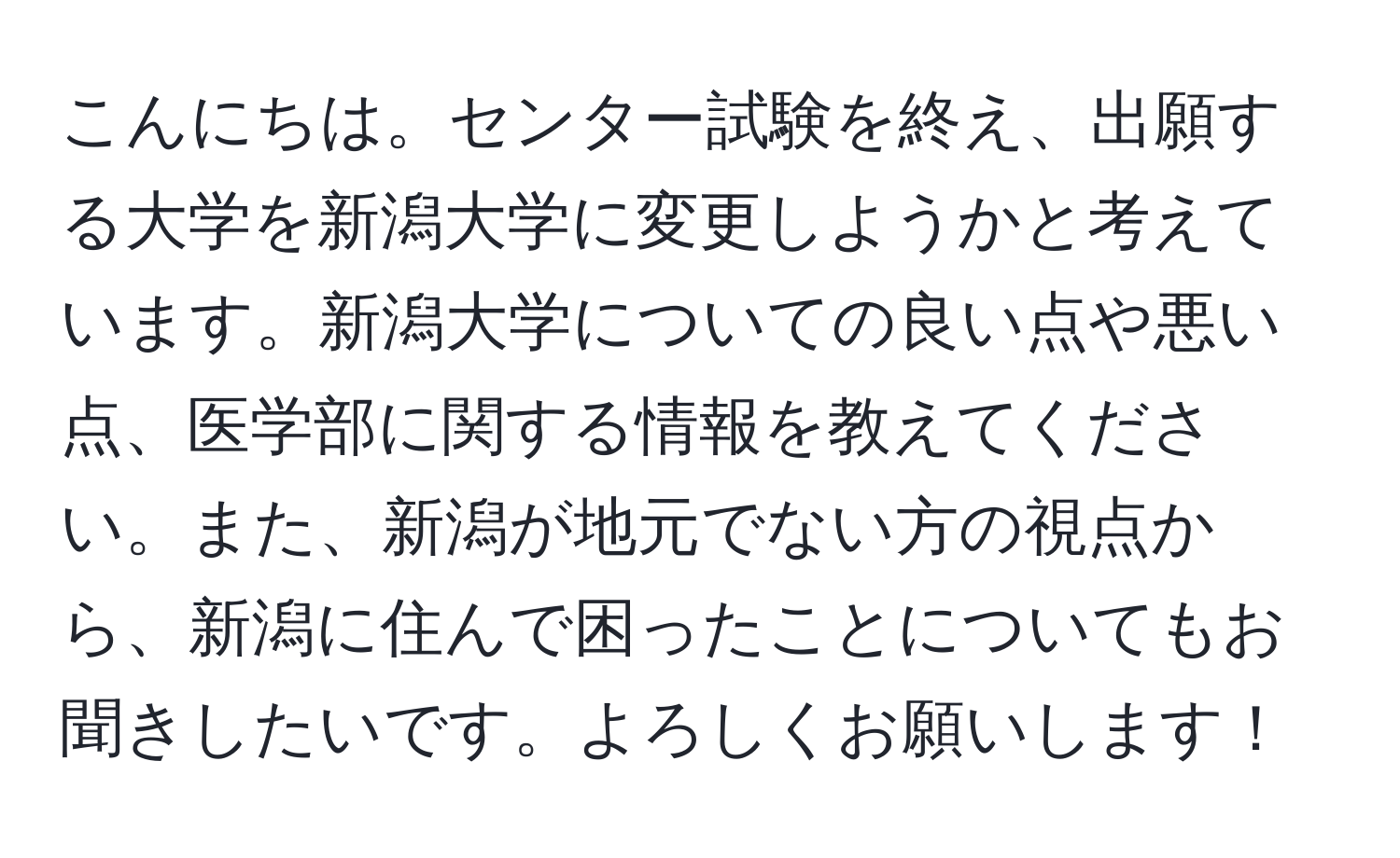 こんにちは。センター試験を終え、出願する大学を新潟大学に変更しようかと考えています。新潟大学についての良い点や悪い点、医学部に関する情報を教えてください。また、新潟が地元でない方の視点から、新潟に住んで困ったことについてもお聞きしたいです。よろしくお願いします！