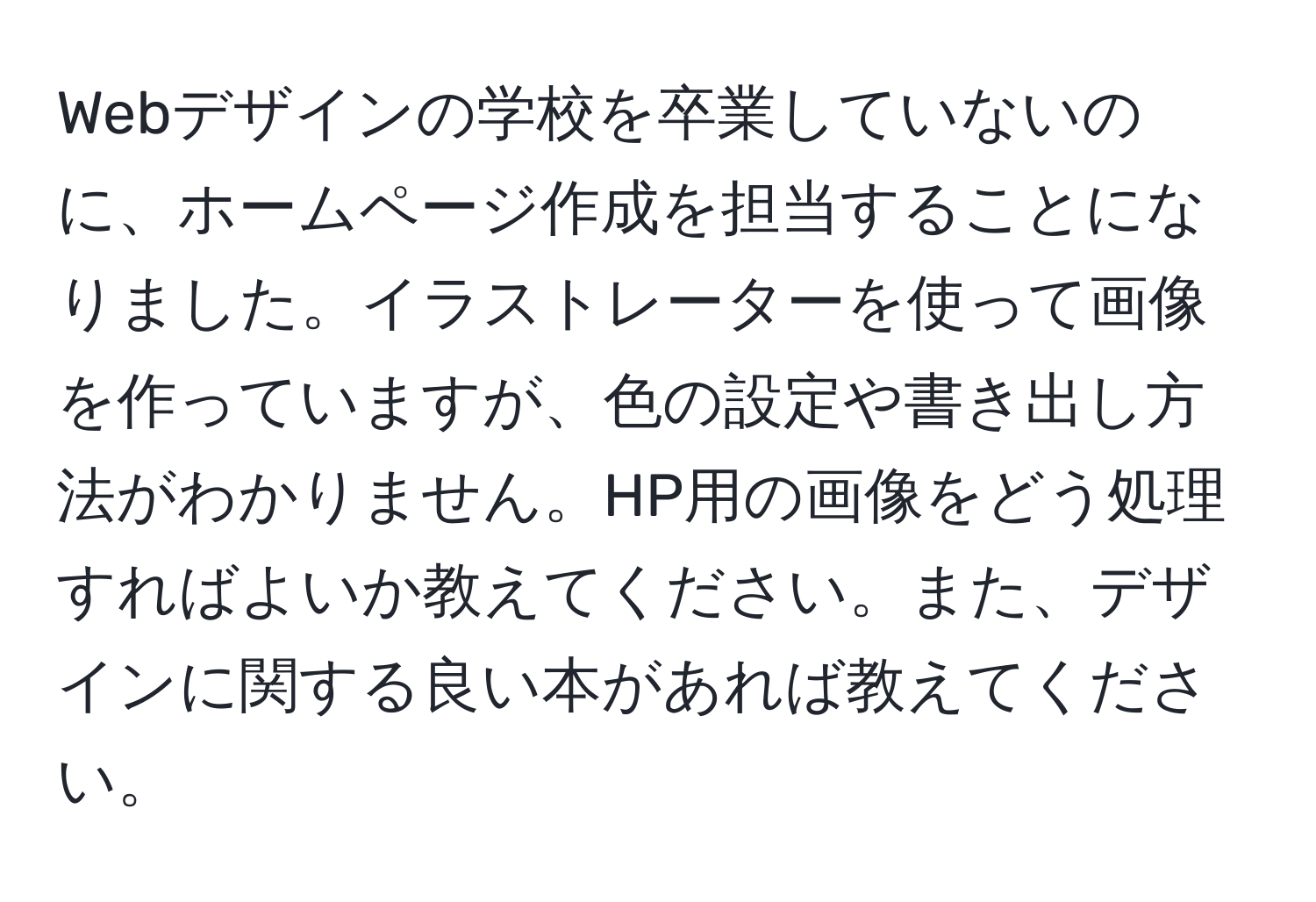 Webデザインの学校を卒業していないのに、ホームページ作成を担当することになりました。イラストレーターを使って画像を作っていますが、色の設定や書き出し方法がわかりません。HP用の画像をどう処理すればよいか教えてください。また、デザインに関する良い本があれば教えてください。