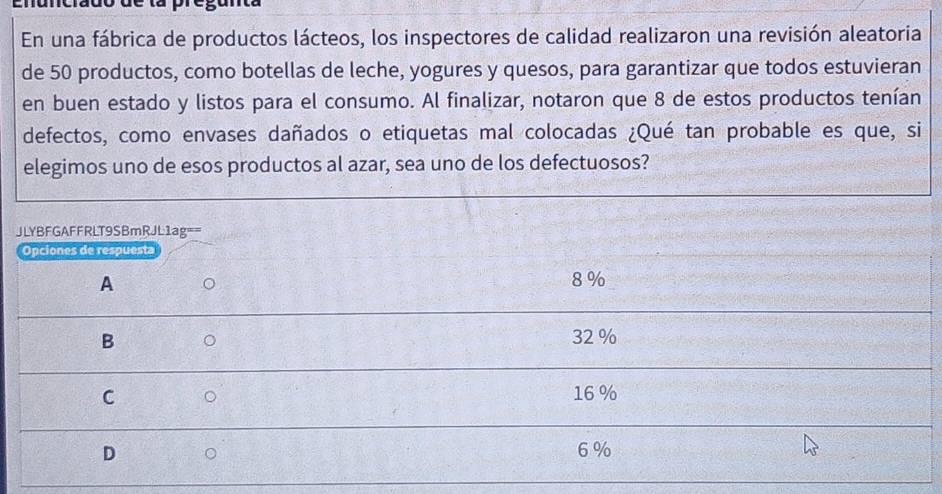 En una fábrica de productos lácteos, los inspectores de calidad realizaron una revisión aleatoria
de 50 productos, como botellas de leche, yogures y quesos, para garantizar que todos estuvieran
en buen estado y listos para el consumo. Al finalizar, notaron que 8 de estos productos tenían
defectos, como envases dañados o etiquetas mal colocadas ¿Qué tan probable es que, si
elegimos uno de esos productos al azar, sea uno de los defectuosos?
JLYBFGAFFRLT9SBmRJL1ag==
Opciones de respuesta
A 8 %
B
32 %
C 16 %
D 6 %