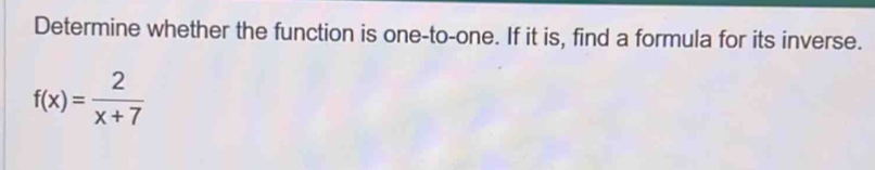 Determine whether the function is one-to-one. If it is, find a formula for its inverse.
f(x)= 2/x+7 