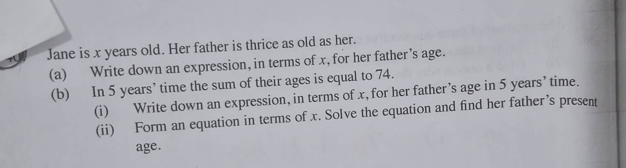 Jane is x years old. Her father is thrice as old as her. 
(a) Write down an expression, in terms of x, for her father’s age. 
(b) In 5 years ’ time the sum of their ages is equal to 74. 
(i) Write down an expression, in terms of x, for her father’s age in 5 years ’ time. 
(ii) Form an equation in terms of x. Solve the equation and find her father’s present 
age.