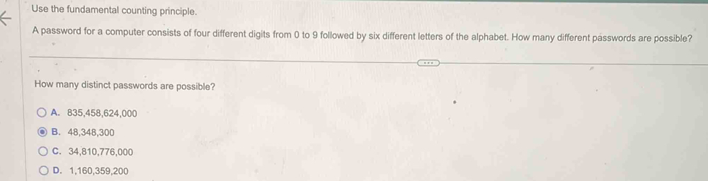 Use the fundamental counting principle.
A password for a computer consists of four different digits from 0 to 9 followed by six different letters of the alphabet. How many different passwords are possible?
How many distinct passwords are possible?
A. 835,458,624,000
B. 48,348,300
C. 34,810, 776,000
D. 1,160,359,200