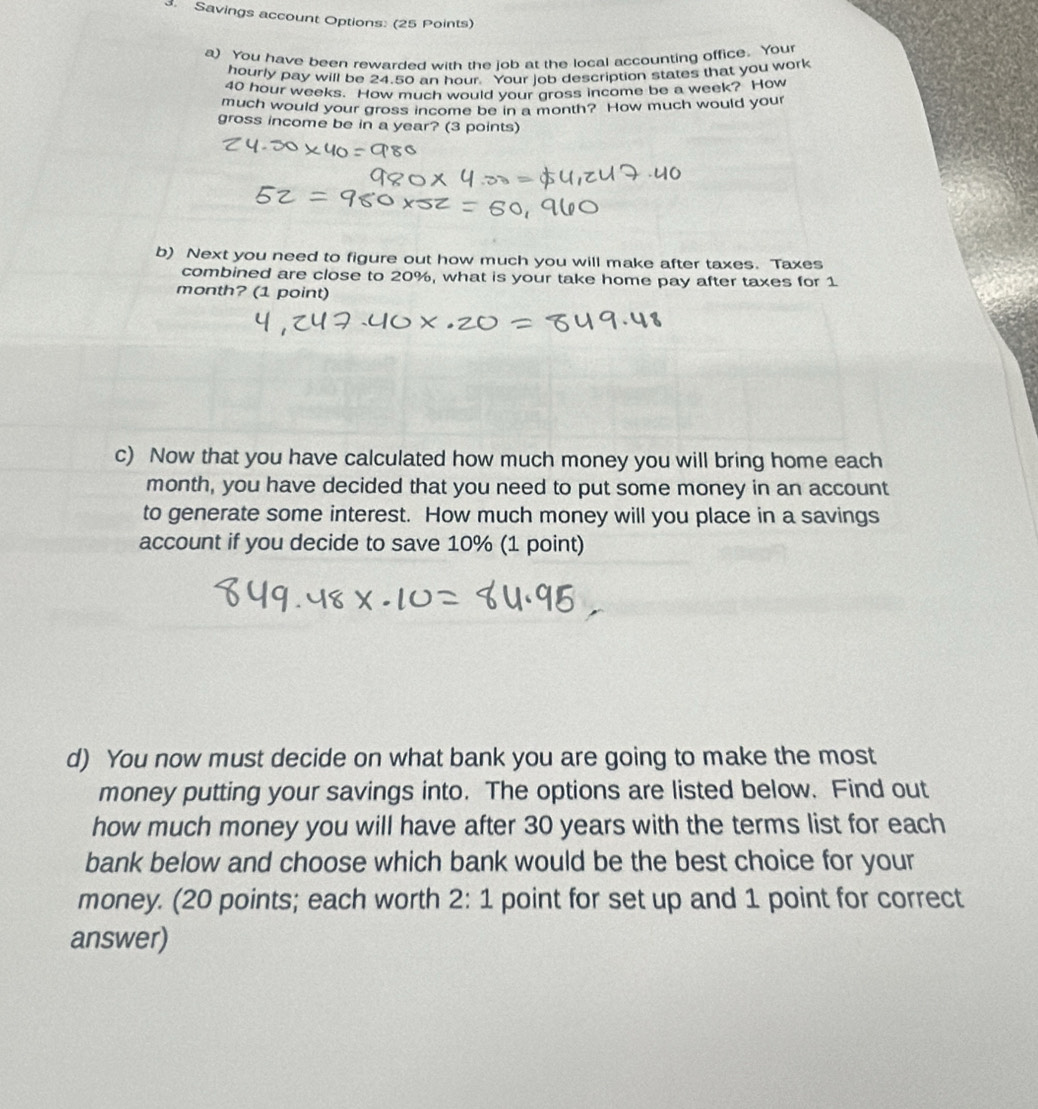 Savings account Options: (25 Points) 
a) You have been rewarded with the job at the local accounting office. Your 
hourly pay will be 24.50 an hour. Your job description states that you work
40 hour weeks. How much would your gross income be a week? How 
much would your gross income be in a month? How much would your 
gross income be in a year? (3 points) 
b) Next you need to figure out how much you will make after taxes. Taxes 
combined are close to 20%, what is your take home pay after taxes for 1
month? (1 point) 
c) Now that you have calculated how much money you will bring home each 
month, you have decided that you need to put some money in an account 
to generate some interest. How much money will you place in a savings 
account if you decide to save 10% (1 point) 
d) You now must decide on what bank you are going to make the most 
money putting your savings into. The options are listed below. Find out 
how much money you will have after 30 years with the terms list for each 
bank below and choose which bank would be the best choice for your 
money. (20 points; each worth 2:1 point for set up and 1 point for correct 
answer)