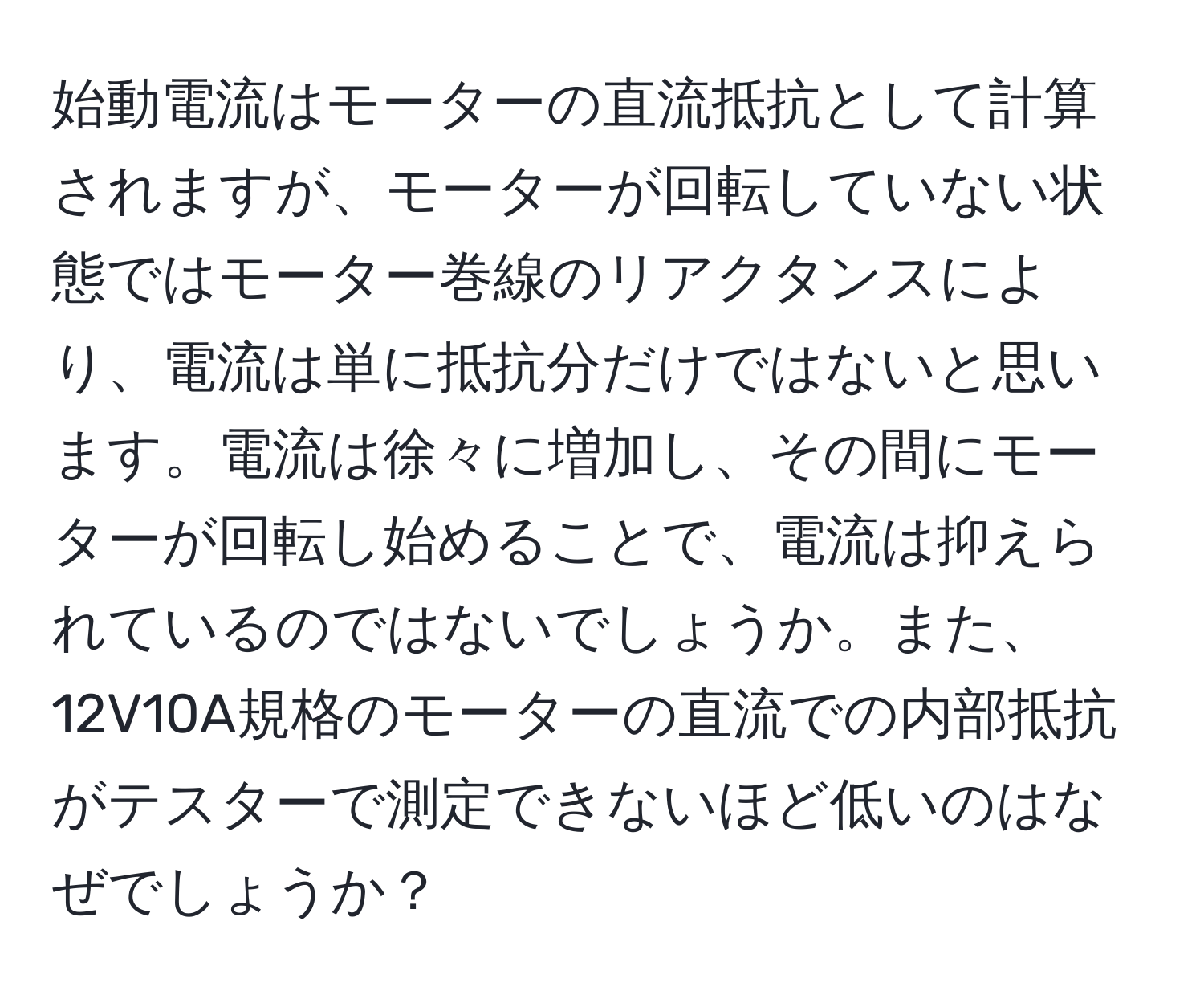 始動電流はモーターの直流抵抗として計算されますが、モーターが回転していない状態ではモーター巻線のリアクタンスにより、電流は単に抵抗分だけではないと思います。電流は徐々に増加し、その間にモーターが回転し始めることで、電流は抑えられているのではないでしょうか。また、12V10A規格のモーターの直流での内部抵抗がテスターで測定できないほど低いのはなぜでしょうか？