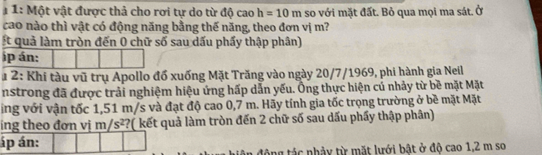 1 1: Một vật được thả cho rơi tự do từ độ cao h=10m so với mặt đất. Bỏ qua mọi ma sát. Ở 
cao nào thì vật có động năng bằng thế năng, theo đơn vị m? 
t quả làm tròn đến 0 chữ số sau dấu phẩy thập phân) 
ip án: 
* 2: Khi tàu vũ trụ Apollo đổ xuống Mặt Trăng vào ngày 20/7/1969, phi hành gia Neil 
nstrong đã được trải nghiệm hiệu ứng hấp dẫn yếu. Ông thực hiện cú nhảy từ bề mặt Mặt 
ing với vận tốc 1,51 m/s và đạt độ cao 0,7 m. Hãy tính gia tốc trọng trường ở bề mặt Mặt 
ing theo đơn vị m/s^2 ??( kết quả làm tròn đến 2 chữ số sau dấu phẩy thập phân) 
áp án: 
tông tác nhảy từ mặt lưới bật ở độ cao 1,2 m so