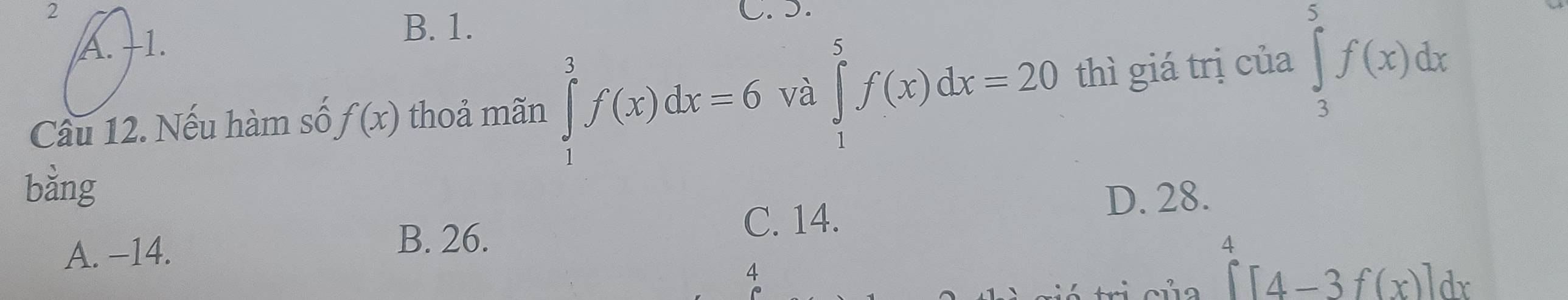 A. +1.
B. 1.
Câu 12. Nếu hàm số f(x) thoả mãn ∈tlimits _1^(3f(x)dx=6 và ∈tlimits _1^5f(x)dx=20 thì giá trị của ∈tlimits _3^5f(x)dx
bằng
A. −14. C. 14.
D. 28.
B. 26.
4
[^4)[4-3f(x)]dx