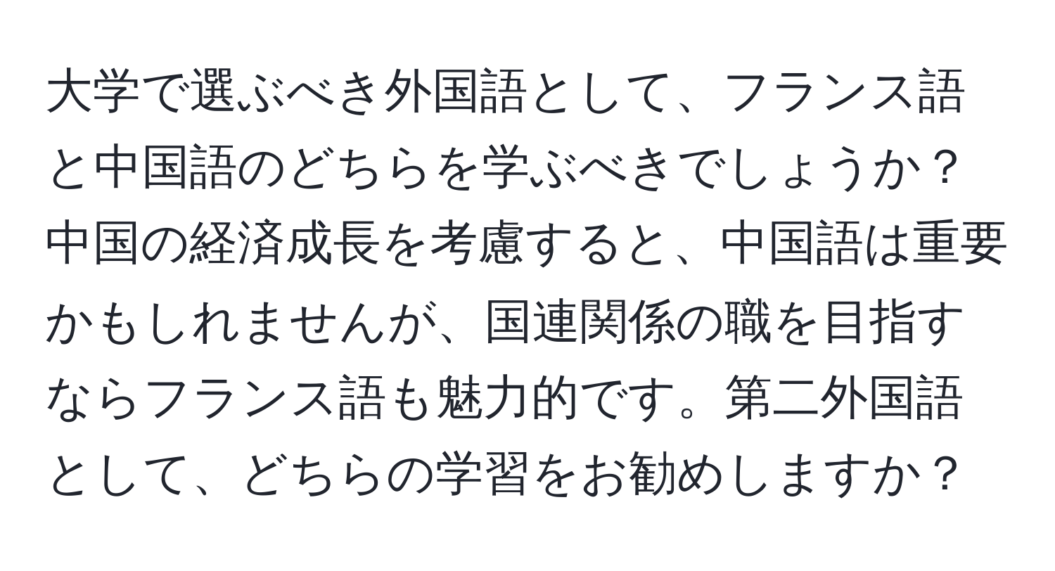 大学で選ぶべき外国語として、フランス語と中国語のどちらを学ぶべきでしょうか？ 中国の経済成長を考慮すると、中国語は重要かもしれませんが、国連関係の職を目指すならフランス語も魅力的です。第二外国語として、どちらの学習をお勧めしますか？