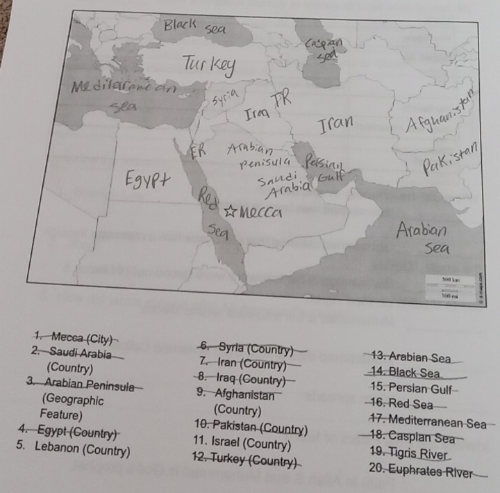 Mecca (City) 6. Syria (Country) 13. Arabian Sea 
2. Saudi Arabia 7. Iran (Country) 14. Black Sea 
(Country) 8. Iraq (Country) 15. Persian Gulf 
3. Arabian Peninsula 9. Afghanistan 16. Red Sea 
(Geographic (Country) 17. Mediterranean Sea 
Feature) 10. Pakistan (Country) 18. Casplan Sea 
4. Egypt (Country) 11. Israel (Country) 19. Tigris River 
5. Lebanon (Country) 12. Turkey (Country) 20. Euphrates River