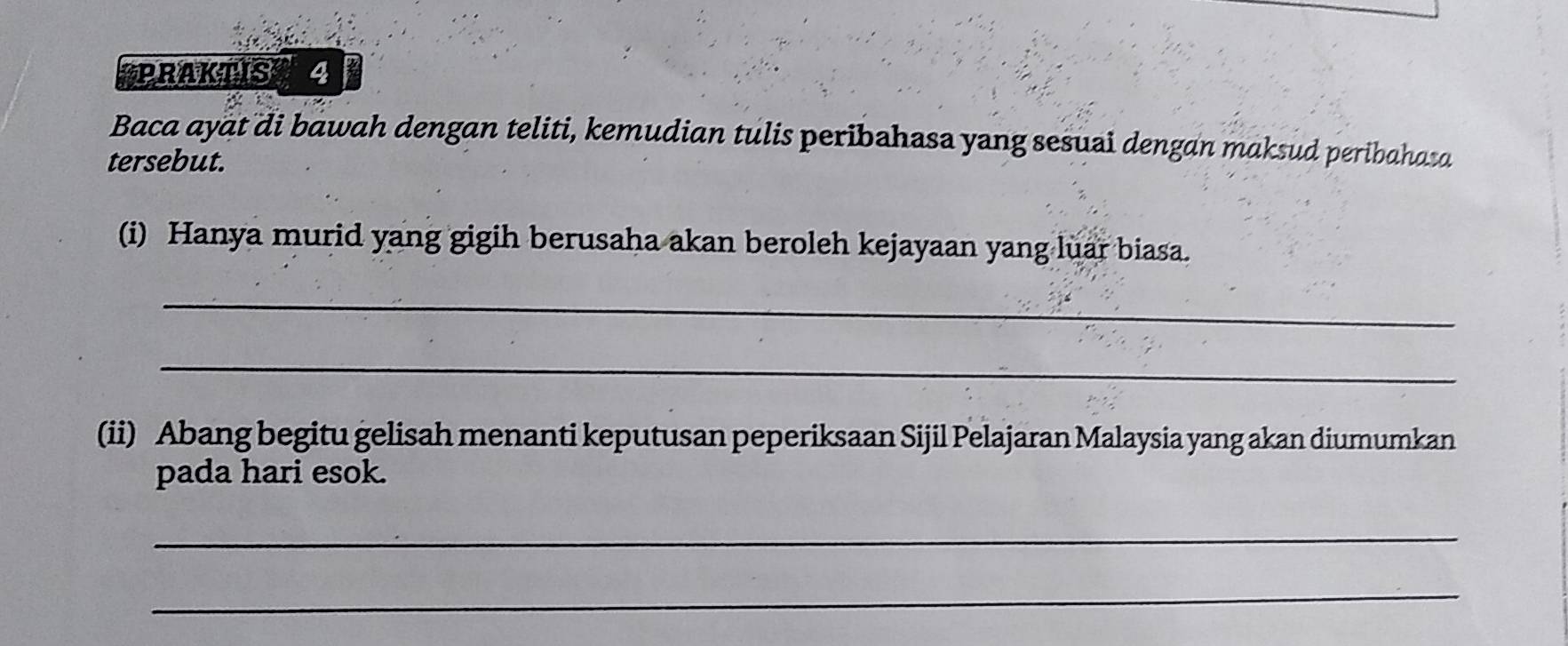 PRAKTIS 4 
Baca ayat di bawah dengan teliti, kemudian tulis peribahasa yang sesuai dengan maksud peribahaza 
tersebut. 
(i) Hanya murid yang gigih berusaha akan beroleh kejayaan yang luar biasa. 
_ 
_ 
(ii) Abang begitu gelisah menanti keputusan peperiksaan Sijil Pelajaran Malaysia yang akan diumumkan 
pada hari esok. 
_ 
_