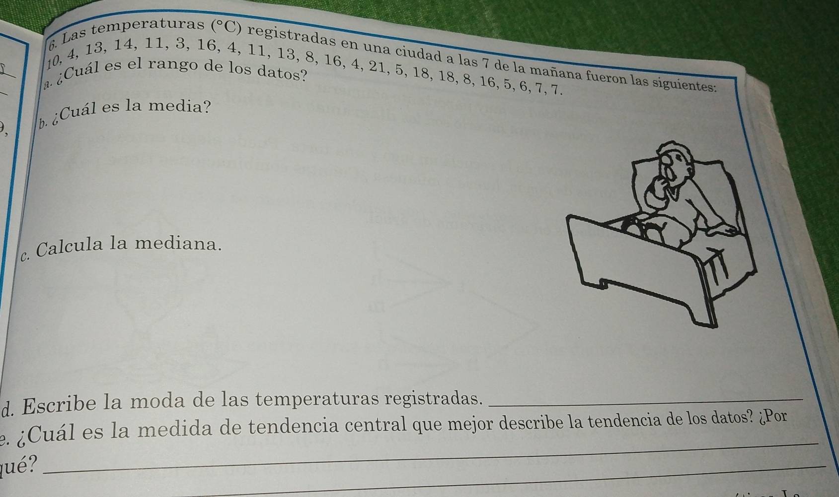 Las temperaturas (^circ C) registradas en una ciudad a las 7 de la mañana fueron las siguientes:
10, 4, 13, 14, 11, 3, 16, 4, 11, 13, 8, 16, 4, 21, 5, 18, 18, 8, 16, 5, 6, 7, 7. 
¿a ¿Cuál es el rango de los datos? 
¿ ¿Cuál es la media? 
c. Calcula la mediana. 
d. Escribe la moda de las temperaturas registradas._ 
e. ¿Cuál es la medida de tendencia central que mejor describe la tendencia de los datos? ¿Por 
qué? 
_ 
_