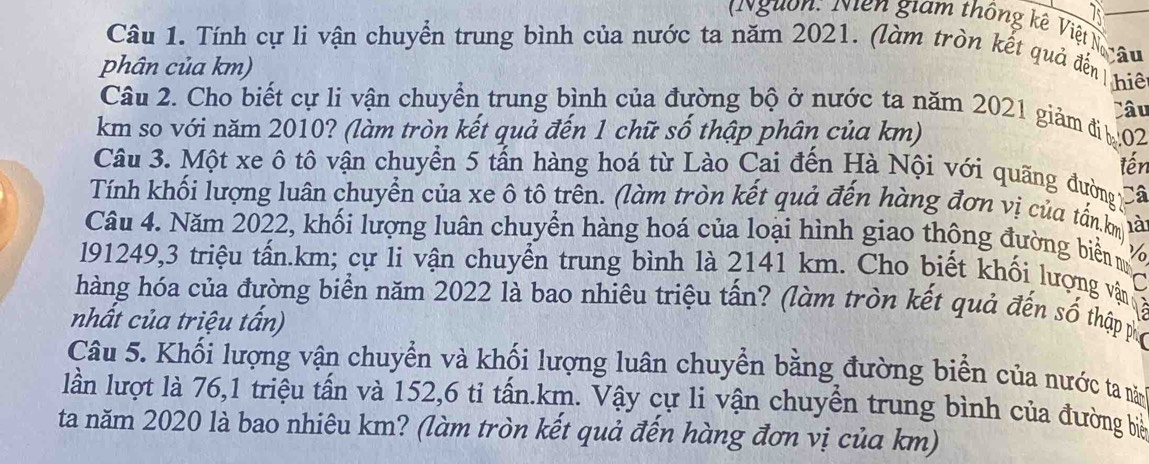 Nguồn: Niên giam thống kê Việt N 
Câu 1. Tính cự li vận chuyển trung bình của nước ta năm 2021. (làm tròn kết quả đến 
phân của km) lâu 
hiê 
Câu 2. Cho biết cự li vận chuyển trung bình của đường bộ ở nước ta năm 2021 giảm đị 02
km so với năm 2010? (làm tròn kết quả đến 1 chữ số thập phân của km) Câu 
tến 
Câu 3. Một xe ô tô vận chuyển 5 tấn hàng hoá từ Lào Cai đến Hà Nội với quãng đường 
Tính khối lượng luân chuyển của xe ô tô trên. (làm tròn kết quả đến hàng đơn vị của tấn km là 
Câu 4. Năm 2022, khối lượng luân chuyền hàng hoá của loại hình giao thộng đường biển m 
191249, 3 triệu tấn. km; cự li vận chuyển trung bình là 2141 km. Cho biết khối lượng vận 3 
hàng hóa của đường biển năm 2022 là bao nhiêu triệu tấn? (làm tròn kết quả đến số thập phố 
nhất của triệu tấn) 
Câu 5. Khối lượng vận chuyển và khối lượng luân chuyển bằng đường biển của nước ta năm 
lần lượt là 76, 1 triệu tấn và 152, 6 tỉ tấn.km. Vậy cự li vận chuyển trung bình của đường biể 
ta năm 2020 là bao nhiêu km? (làm tròn kết quả đến hàng đơn vị của km)