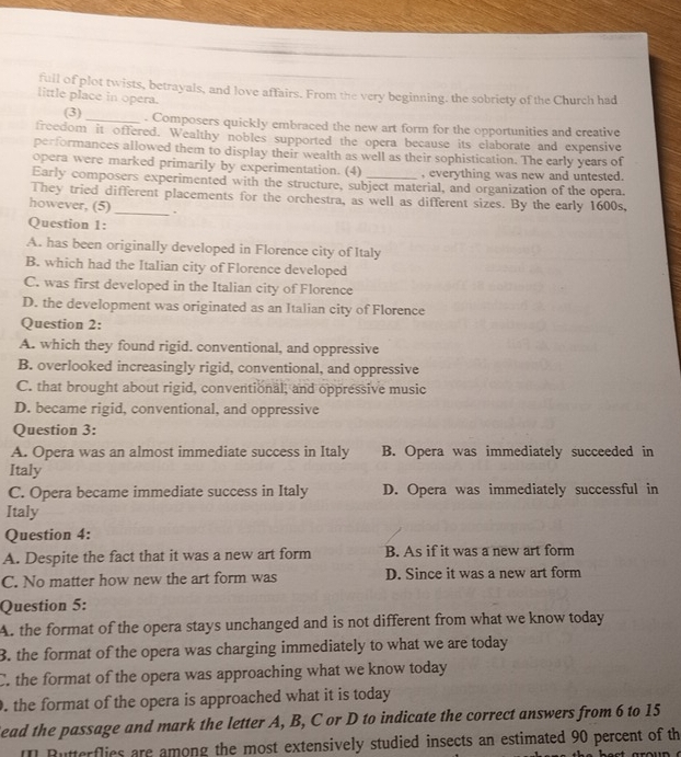 full of plot twists, betrayals, and love affairs. From the very beginning, the sobriety of the Church had
little place in opera.
(3) _. Composers quickly embraced the new art form for the opportunities and creative
freedom it offered. Wealthy nobles supported the opera because its claborate and expensive
performances allowed them to display their wealth as well as their sophistication. The early years of
opera were marked primarily by experimentation. (4) , everything was new and untested.
Early composers experimented with the structure, subject material, and organization of the opera.
They tried different placements for the orchestra, as well as different sizes. By the early 1600s,
however, (5) _.
Question 1:
A. has been originally developed in Florence city of Italy
B. which had the Italian city of Florence developed
C. was first developed in the Italian city of Florence
D. the development was originated as an Italian city of Florence
Question 2:
A. which they found rigid. conventional, and oppressive
B. overlooked increasingly rigid, conventional, and oppressive
C. that brought about rigid, conventional, and oppressive music
D. became rigid, conventional, and oppressive
Question 3:
A. Opera was an almost immediate success in Italy B. Opera was immediately succeeded in
Italy
C. Opera became immediate success in Italy D. Opera was immediately successful in
Italy
Question 4:
A. Despite the fact that it was a new art form B. As if it was a new art form
C. No matter how new the art form was D. Since it was a new art form
Question 5:
A. the format of the opera stays unchanged and is not different from what we know today
3. the format of the opera was charging immediately to what we are today
C. the format of the opera was approaching what we know today
. the format of the opera is approached what it is today 
Sead the passage and mark the letter A, B, C or D to indicate the correct answers from 6 to 15
II] Butterflies are among the most extensively studied insects an estimated 90 percent of th