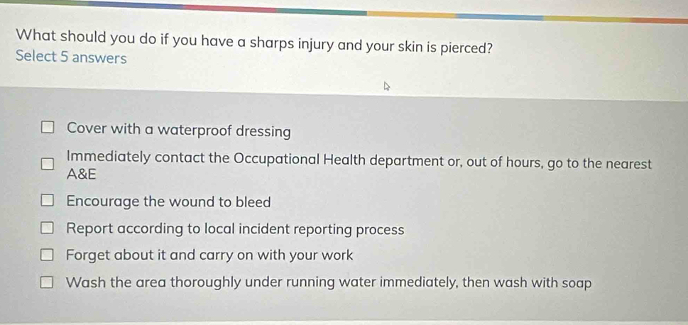 What should you do if you have a sharps injury and your skin is pierced?
Select 5 answers
Cover with a waterproof dressing
Immediately contact the Occupational Health department or, out of hours, go to the nearest
A&E
Encourage the wound to bleed
Report according to local incident reporting process
Forget about it and carry on with your work
Wash the area thoroughly under running water immediately, then wash with soap