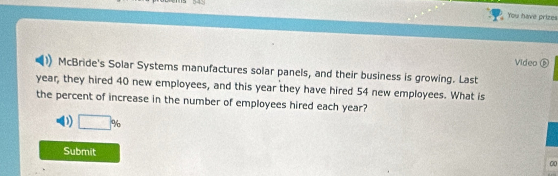 You have prizes 
Video é 
McBride's Solar Systems manufactures solar panels, and their business is growing. Last
year, they hired 40 new employees, and this year they have hired 54 new employees. What is 
the percent of increase in the number of employees hired each year?
□ %
Submit 
00