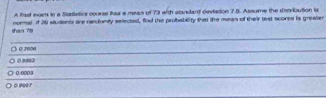 A ilnal exam in a Statistics course has a mean of 73 with standard deviation 7.9. Assume the distribution is
normal If 28 students are randomly selected, find the probability that the mean of their test scores is greater
than 78
_
0. 2808
_
_
_
0.89&2
0.0003
0 9097